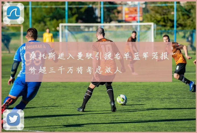 桑托斯进入曼联引援名单蓝军若报价超三千万将考虑放人