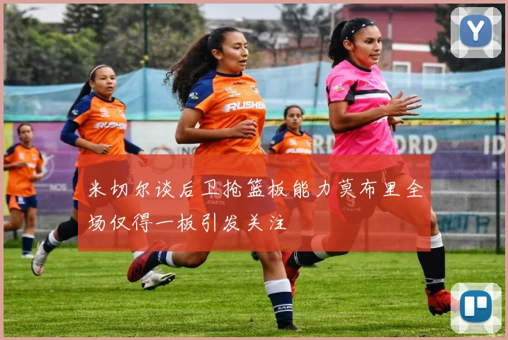 米切尔谈后卫抢篮板能力莫布里全场仅得一板引发关注