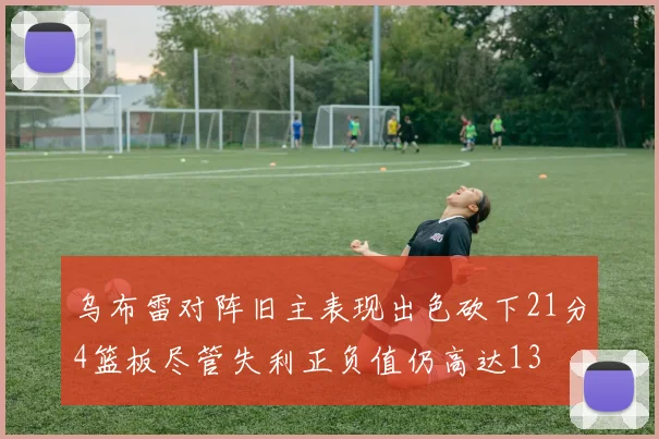 乌布雷对阵旧主表现出色砍下21分4篮板尽管失利正负值仍高达13