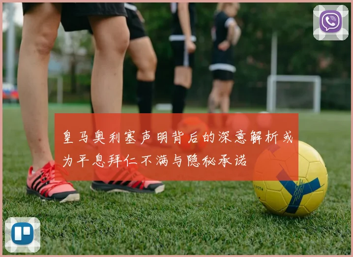 皇马奥利塞声明背后的深意解析或为平息拜仁不满与隐秘承诺