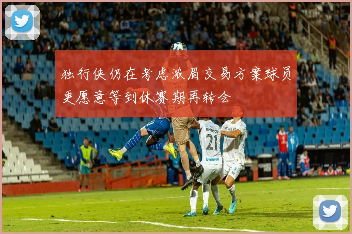 独行侠仍在考虑浓眉交易方案球员更愿意等到休赛期再转会