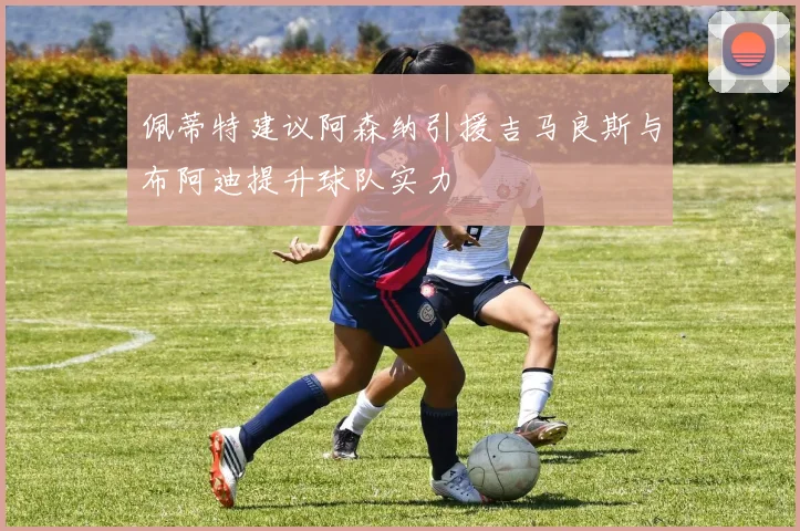 佩蒂特建议阿森纳引援吉马良斯与布阿迪提升球队实力