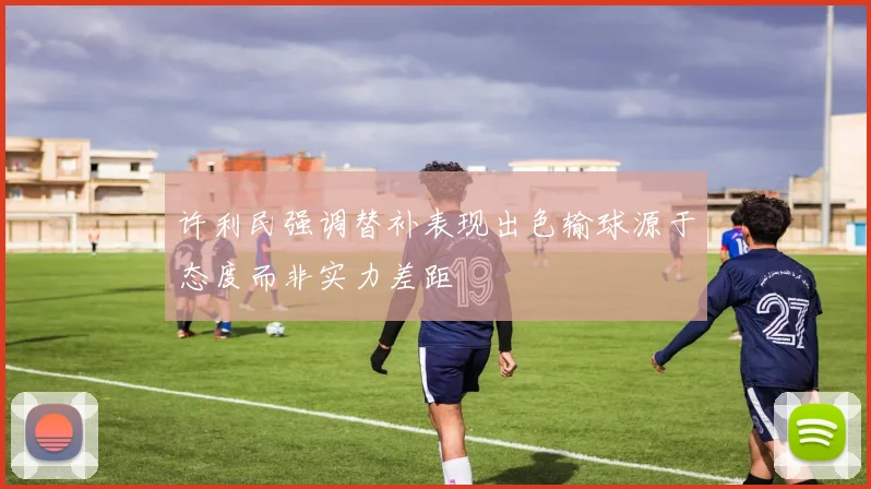 许利民强调替补表现出色输球源于态度而非实力差距