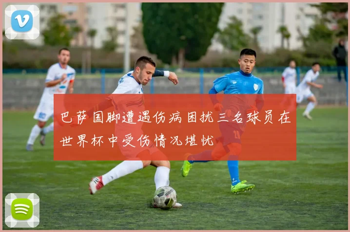 巴萨国脚遭遇伤病困扰三名球员在世界杯中受伤情况堪忧