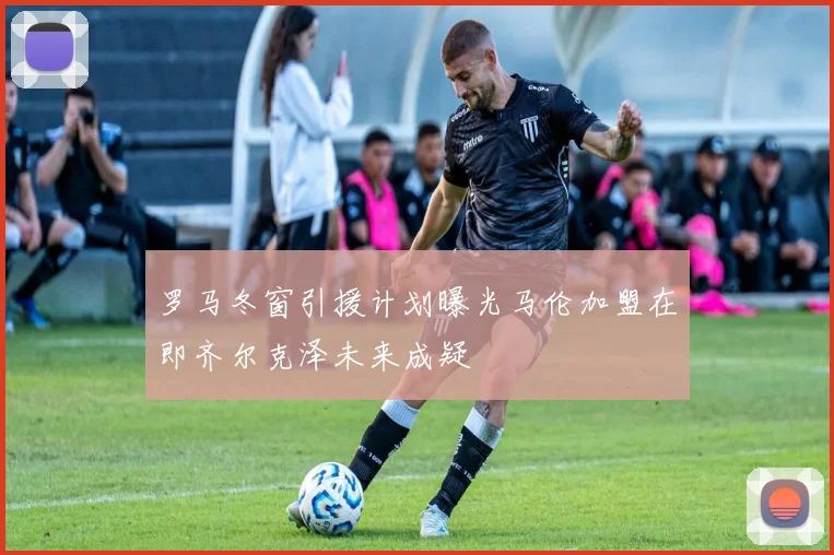 罗马冬窗引援计划曝光马伦加盟在即齐尔克泽未来成疑
