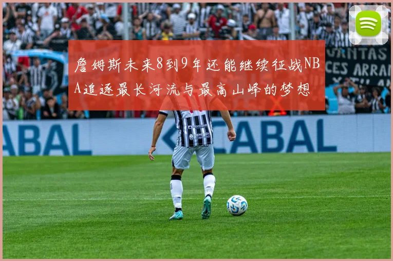 詹姆斯未来8到9年还能继续征战NBA追逐最长河流与最高山峰的梦想