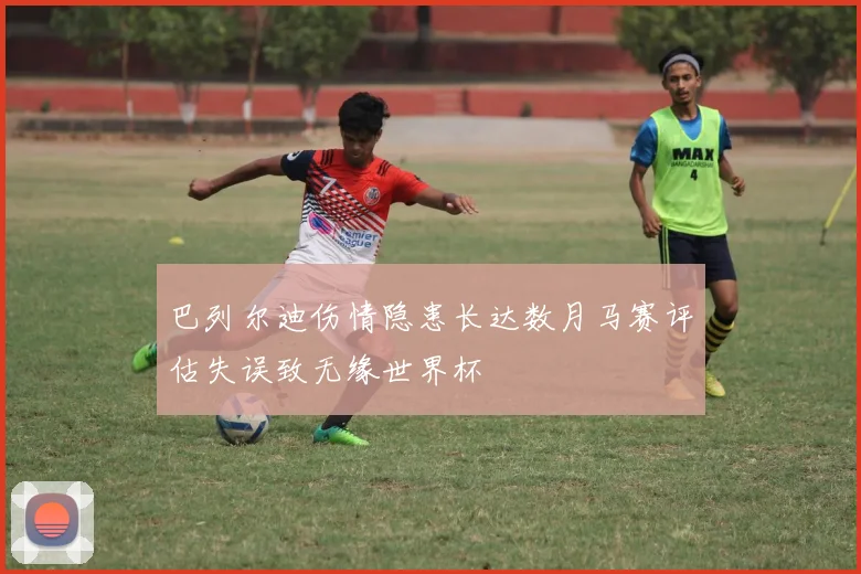 巴列尔迪伤情隐患长达数月马赛评估失误致无缘世界杯