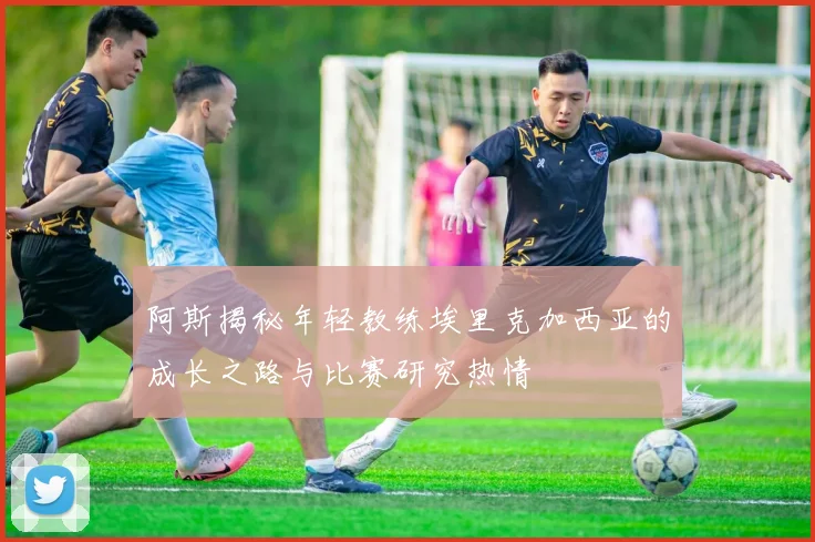 阿斯揭秘年轻教练埃里克加西亚的成长之路与比赛研究热情