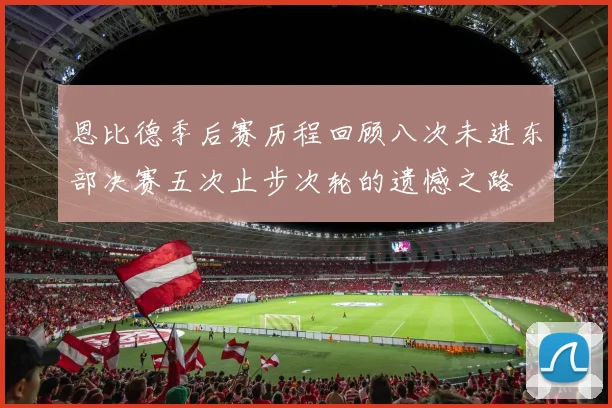 恩比德季后赛历程回顾八次未进东部决赛五次止步次轮的遗憾之路