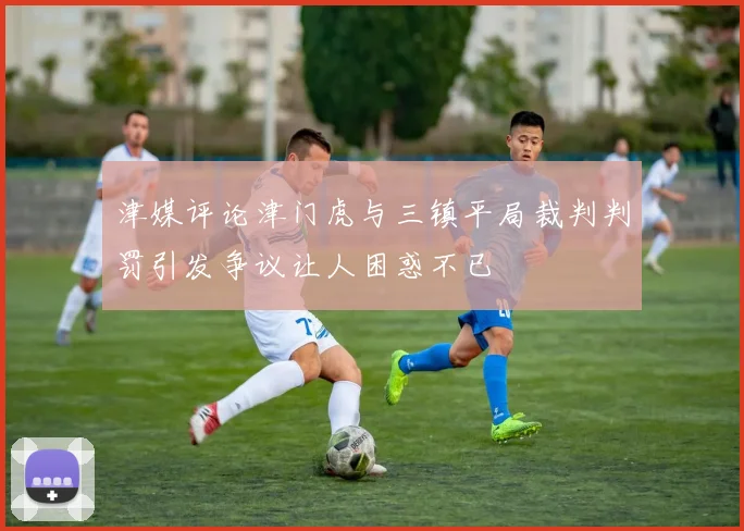 津媒评论津门虎与三镇平局裁判判罚引发争议让人困惑不已